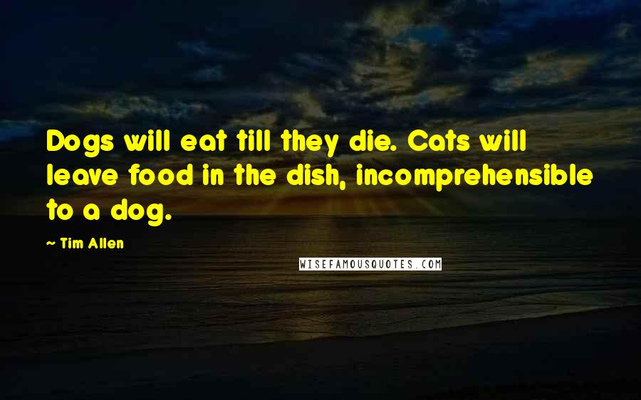 Tim Allen Quotes: Dogs will eat till they die. Cats will leave food in the dish, incomprehensible to a dog.