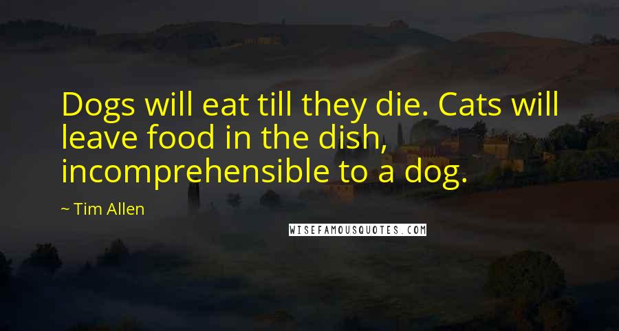 Tim Allen Quotes: Dogs will eat till they die. Cats will leave food in the dish, incomprehensible to a dog.