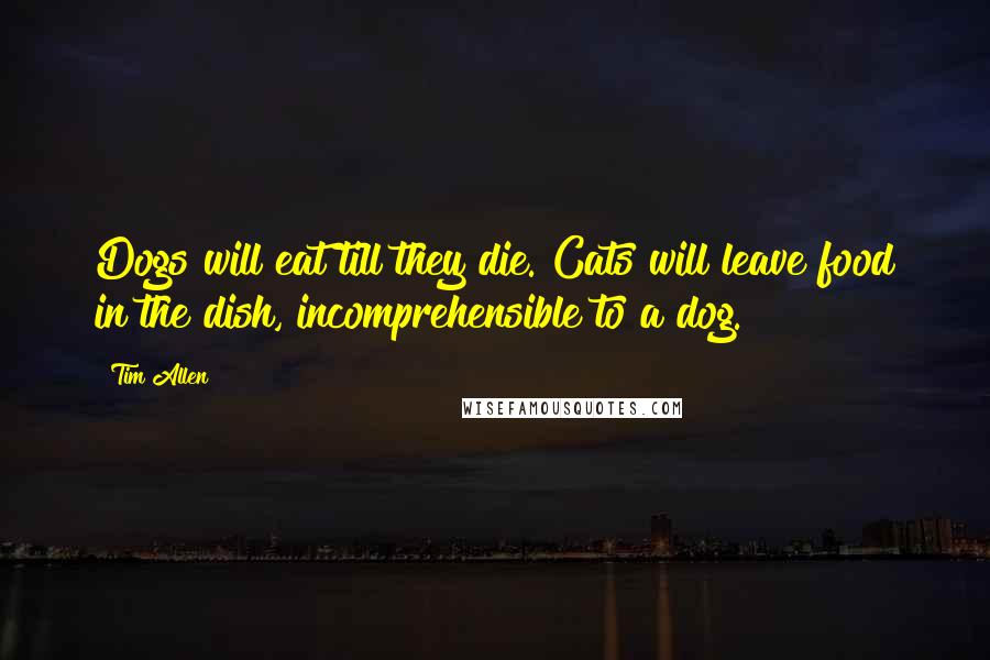 Tim Allen Quotes: Dogs will eat till they die. Cats will leave food in the dish, incomprehensible to a dog.