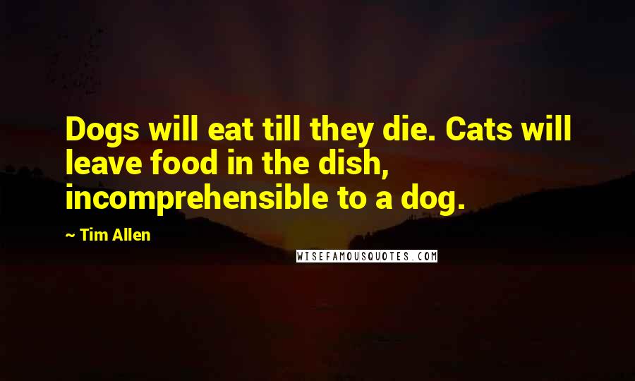 Tim Allen Quotes: Dogs will eat till they die. Cats will leave food in the dish, incomprehensible to a dog.