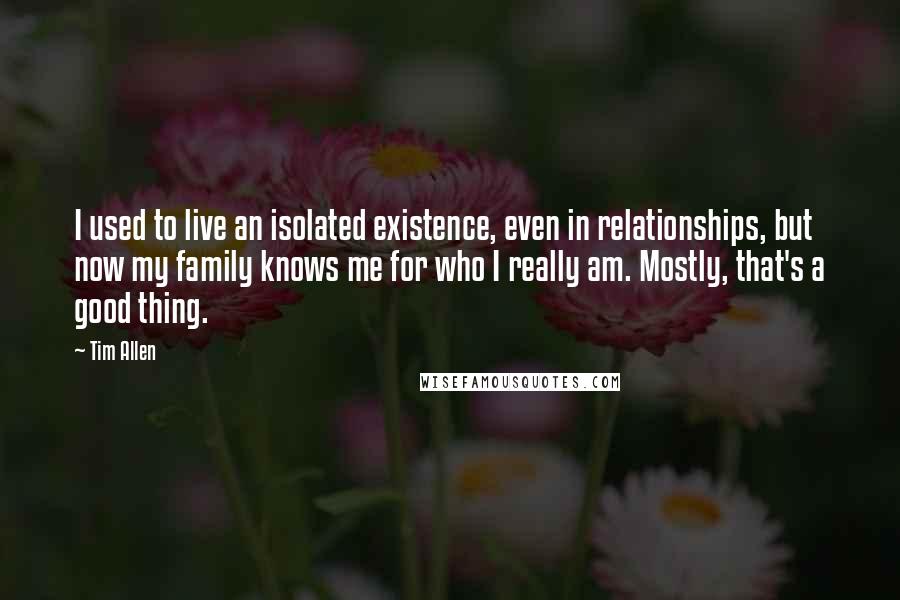 Tim Allen Quotes: I used to live an isolated existence, even in relationships, but now my family knows me for who I really am. Mostly, that's a good thing.