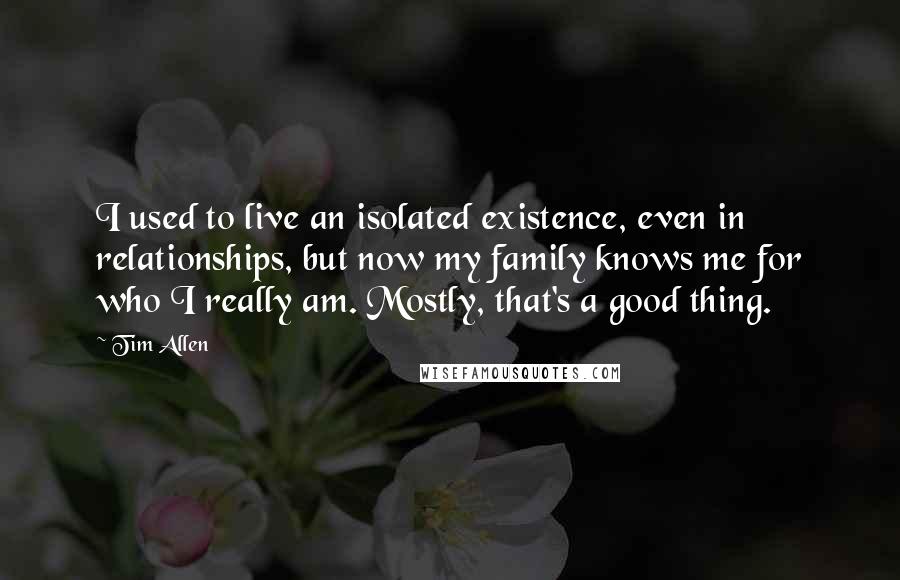 Tim Allen Quotes: I used to live an isolated existence, even in relationships, but now my family knows me for who I really am. Mostly, that's a good thing.