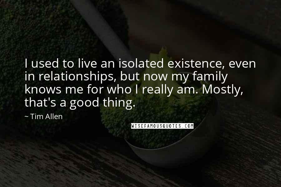 Tim Allen Quotes: I used to live an isolated existence, even in relationships, but now my family knows me for who I really am. Mostly, that's a good thing.