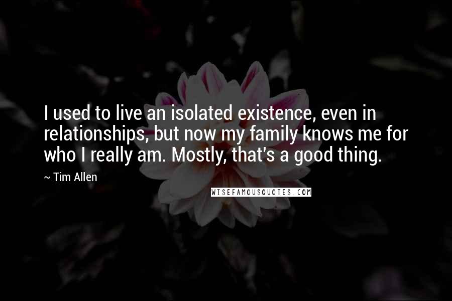 Tim Allen Quotes: I used to live an isolated existence, even in relationships, but now my family knows me for who I really am. Mostly, that's a good thing.