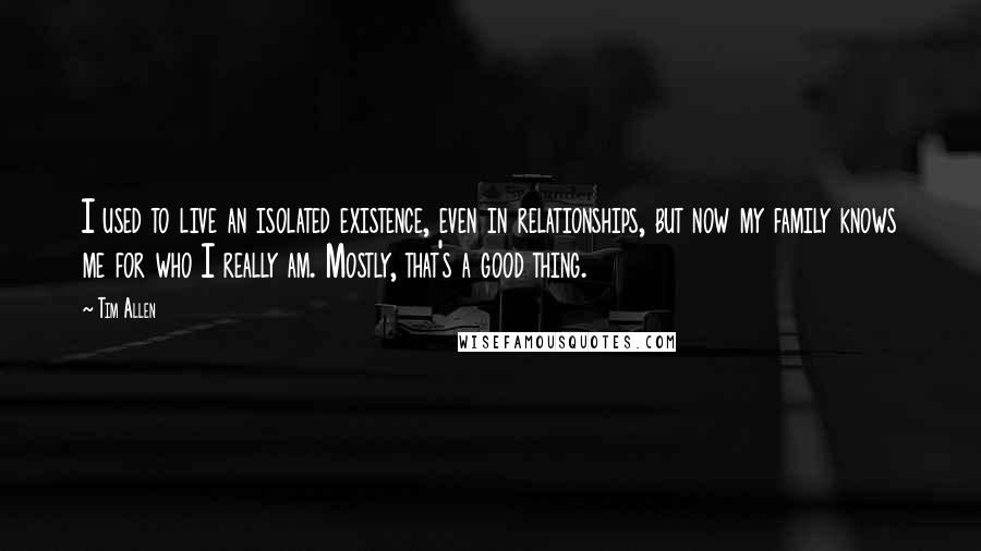 Tim Allen Quotes: I used to live an isolated existence, even in relationships, but now my family knows me for who I really am. Mostly, that's a good thing.