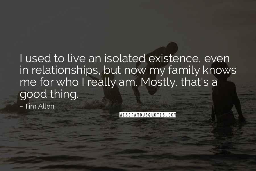 Tim Allen Quotes: I used to live an isolated existence, even in relationships, but now my family knows me for who I really am. Mostly, that's a good thing.