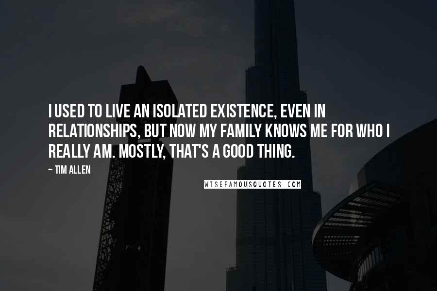 Tim Allen Quotes: I used to live an isolated existence, even in relationships, but now my family knows me for who I really am. Mostly, that's a good thing.