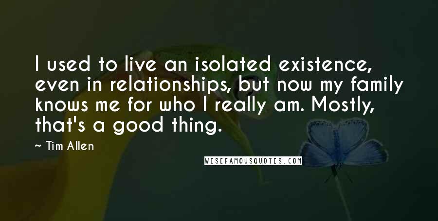 Tim Allen Quotes: I used to live an isolated existence, even in relationships, but now my family knows me for who I really am. Mostly, that's a good thing.