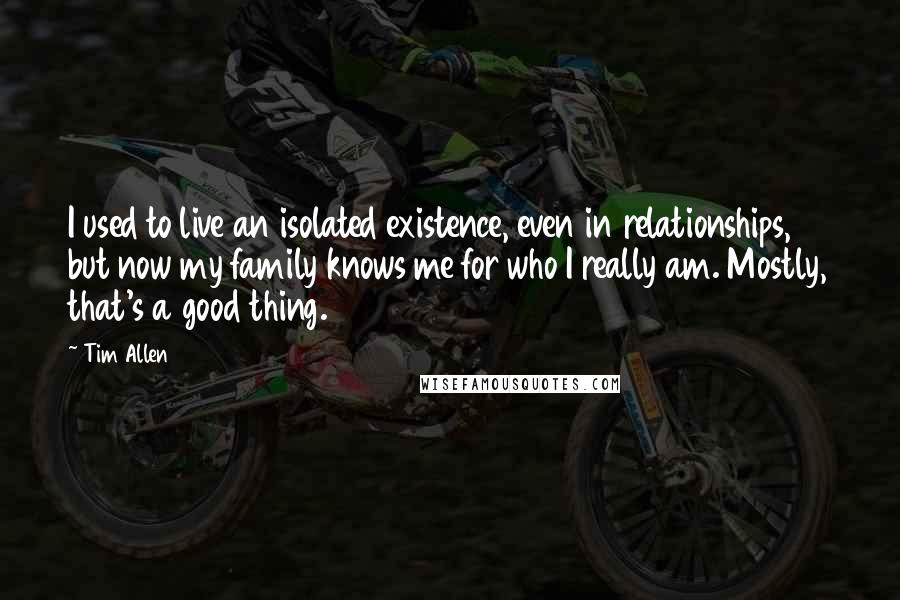 Tim Allen Quotes: I used to live an isolated existence, even in relationships, but now my family knows me for who I really am. Mostly, that's a good thing.
