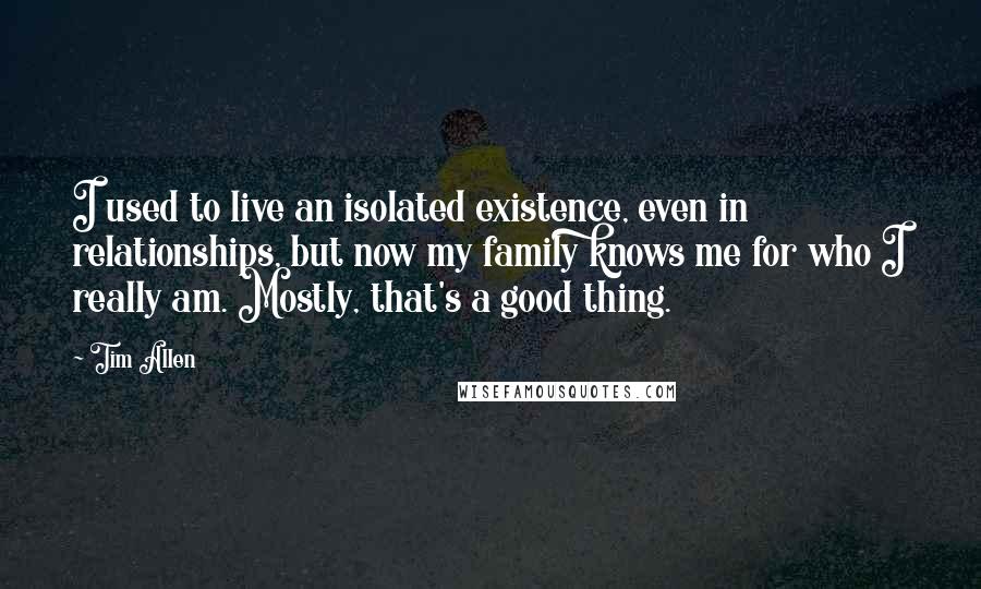 Tim Allen Quotes: I used to live an isolated existence, even in relationships, but now my family knows me for who I really am. Mostly, that's a good thing.