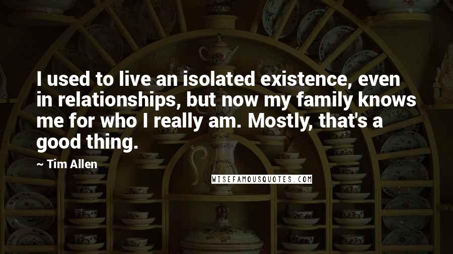 Tim Allen Quotes: I used to live an isolated existence, even in relationships, but now my family knows me for who I really am. Mostly, that's a good thing.