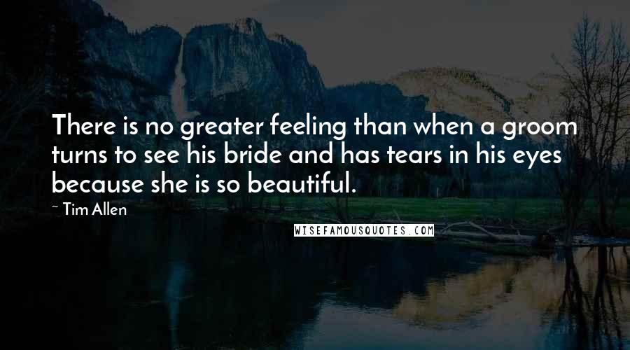 Tim Allen Quotes: There is no greater feeling than when a groom turns to see his bride and has tears in his eyes because she is so beautiful.