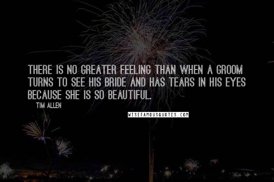 Tim Allen Quotes: There is no greater feeling than when a groom turns to see his bride and has tears in his eyes because she is so beautiful.