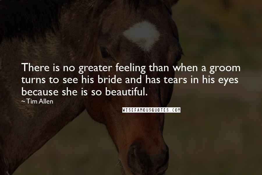 Tim Allen Quotes: There is no greater feeling than when a groom turns to see his bride and has tears in his eyes because she is so beautiful.