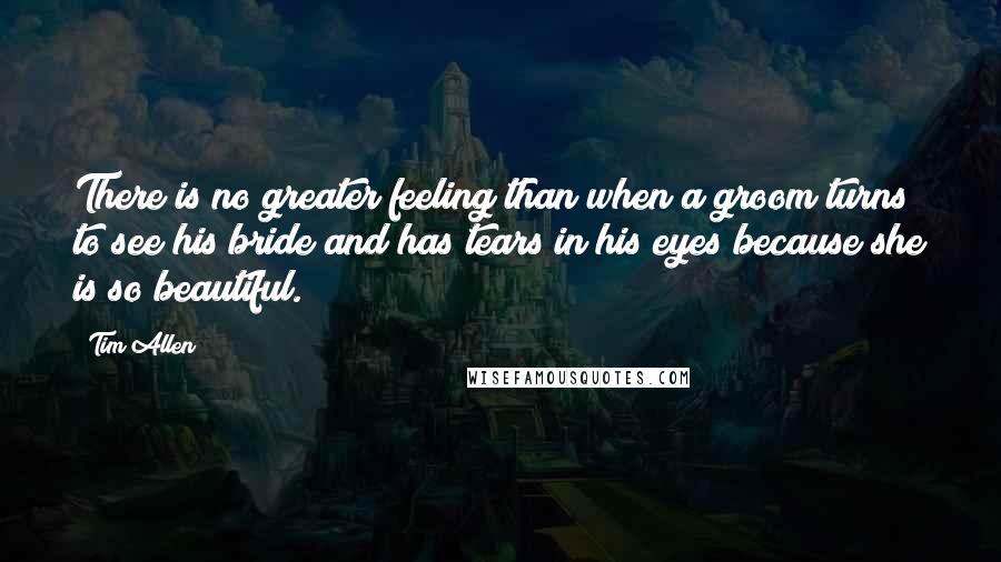 Tim Allen Quotes: There is no greater feeling than when a groom turns to see his bride and has tears in his eyes because she is so beautiful.