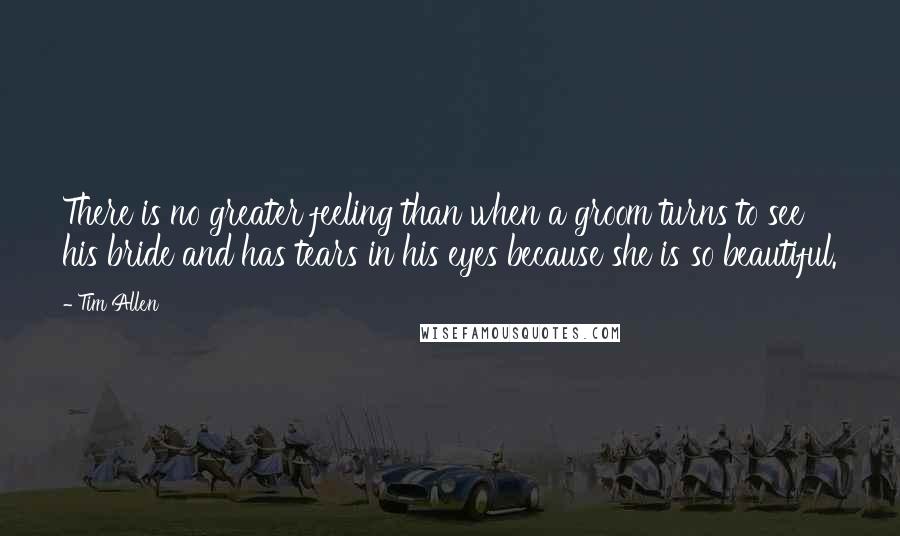 Tim Allen Quotes: There is no greater feeling than when a groom turns to see his bride and has tears in his eyes because she is so beautiful.