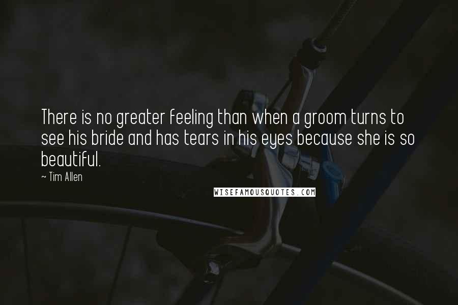 Tim Allen Quotes: There is no greater feeling than when a groom turns to see his bride and has tears in his eyes because she is so beautiful.
