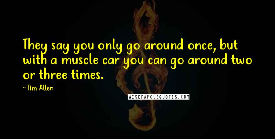 Tim Allen Quotes: They say you only go around once, but with a muscle car you can go around two or three times.