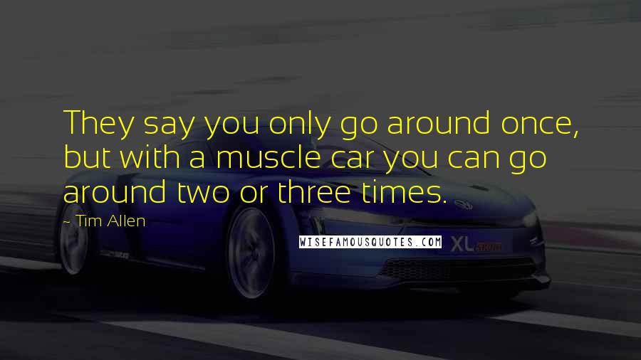 Tim Allen Quotes: They say you only go around once, but with a muscle car you can go around two or three times.