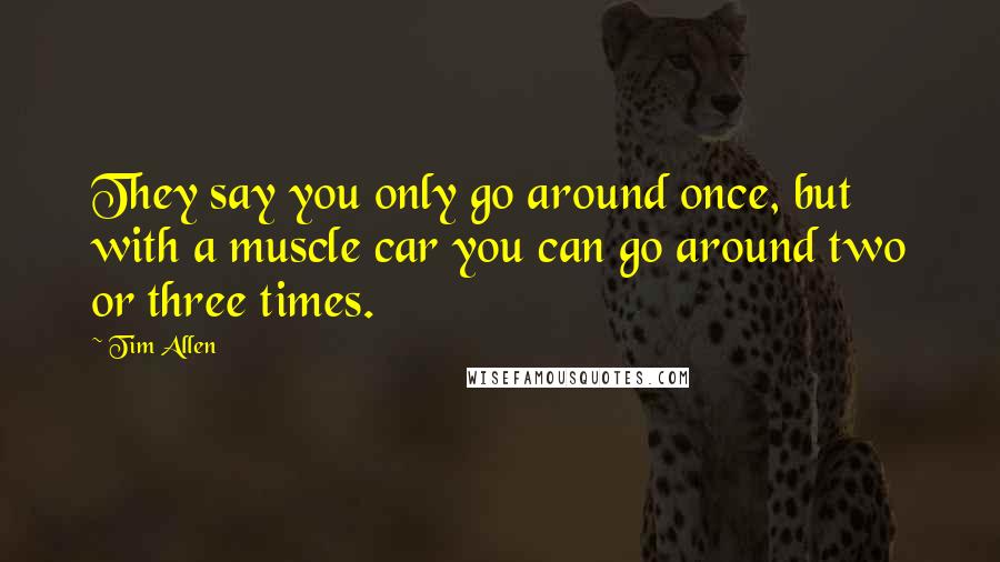 Tim Allen Quotes: They say you only go around once, but with a muscle car you can go around two or three times.