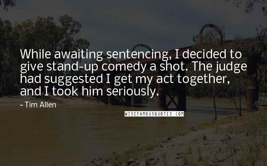 Tim Allen Quotes: While awaiting sentencing, I decided to give stand-up comedy a shot. The judge had suggested I get my act together, and I took him seriously.