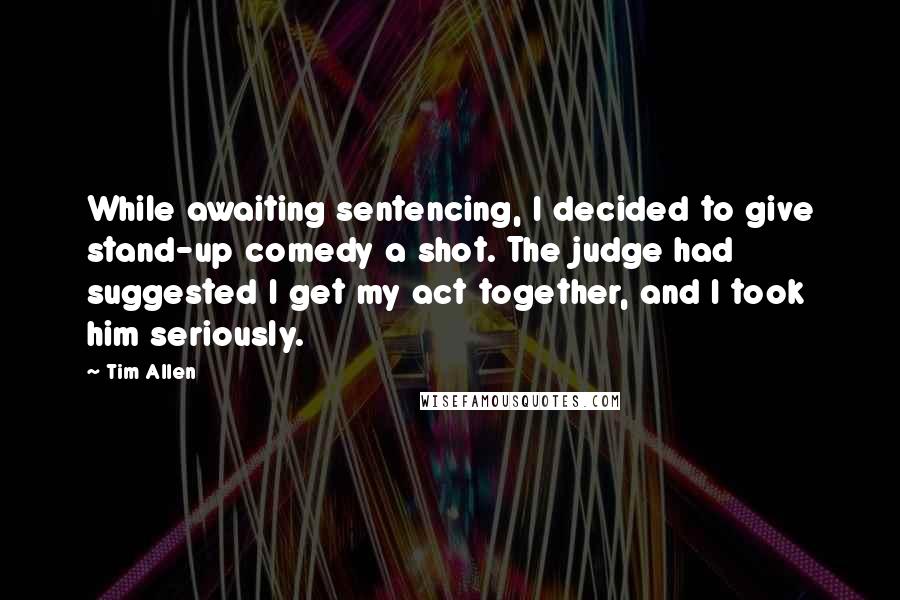 Tim Allen Quotes: While awaiting sentencing, I decided to give stand-up comedy a shot. The judge had suggested I get my act together, and I took him seriously.