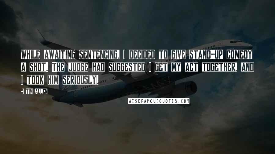 Tim Allen Quotes: While awaiting sentencing, I decided to give stand-up comedy a shot. The judge had suggested I get my act together, and I took him seriously.