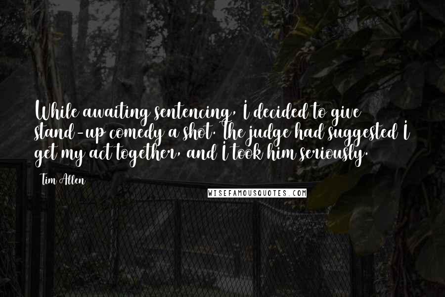 Tim Allen Quotes: While awaiting sentencing, I decided to give stand-up comedy a shot. The judge had suggested I get my act together, and I took him seriously.