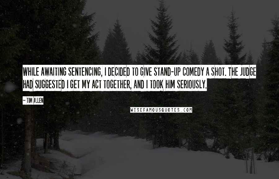 Tim Allen Quotes: While awaiting sentencing, I decided to give stand-up comedy a shot. The judge had suggested I get my act together, and I took him seriously.