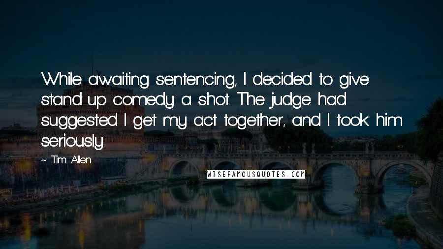 Tim Allen Quotes: While awaiting sentencing, I decided to give stand-up comedy a shot. The judge had suggested I get my act together, and I took him seriously.