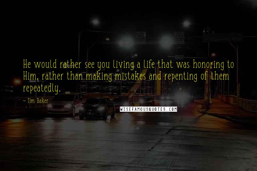 Tim Baker Quotes: He would rather see you living a life that was honoring to Him, rather than making mistakes and repenting of them repeatedly.