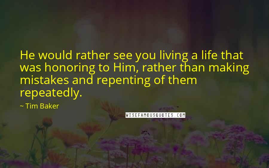 Tim Baker Quotes: He would rather see you living a life that was honoring to Him, rather than making mistakes and repenting of them repeatedly.