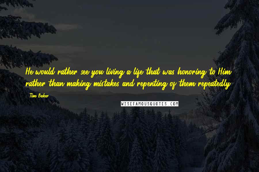 Tim Baker Quotes: He would rather see you living a life that was honoring to Him, rather than making mistakes and repenting of them repeatedly.