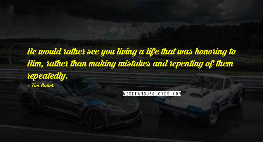 Tim Baker Quotes: He would rather see you living a life that was honoring to Him, rather than making mistakes and repenting of them repeatedly.