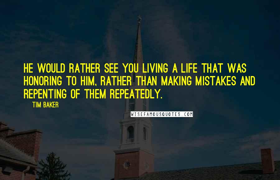 Tim Baker Quotes: He would rather see you living a life that was honoring to Him, rather than making mistakes and repenting of them repeatedly.
