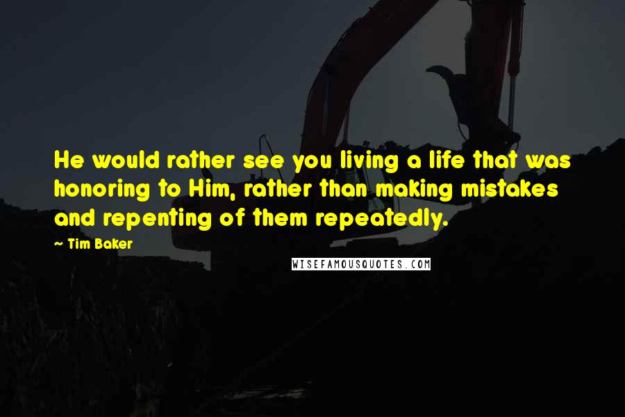 Tim Baker Quotes: He would rather see you living a life that was honoring to Him, rather than making mistakes and repenting of them repeatedly.