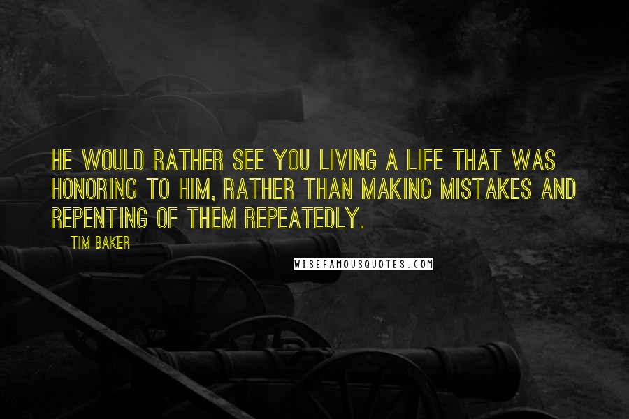 Tim Baker Quotes: He would rather see you living a life that was honoring to Him, rather than making mistakes and repenting of them repeatedly.