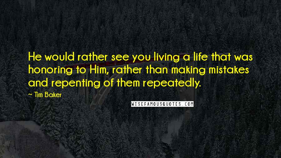 Tim Baker Quotes: He would rather see you living a life that was honoring to Him, rather than making mistakes and repenting of them repeatedly.