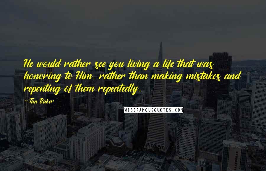 Tim Baker Quotes: He would rather see you living a life that was honoring to Him, rather than making mistakes and repenting of them repeatedly.