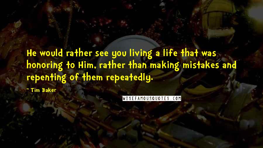 Tim Baker Quotes: He would rather see you living a life that was honoring to Him, rather than making mistakes and repenting of them repeatedly.