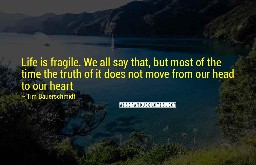 Tim Bauerschmidt Quotes: Life is fragile. We all say that, but most of the time the truth of it does not move from our head to our heart