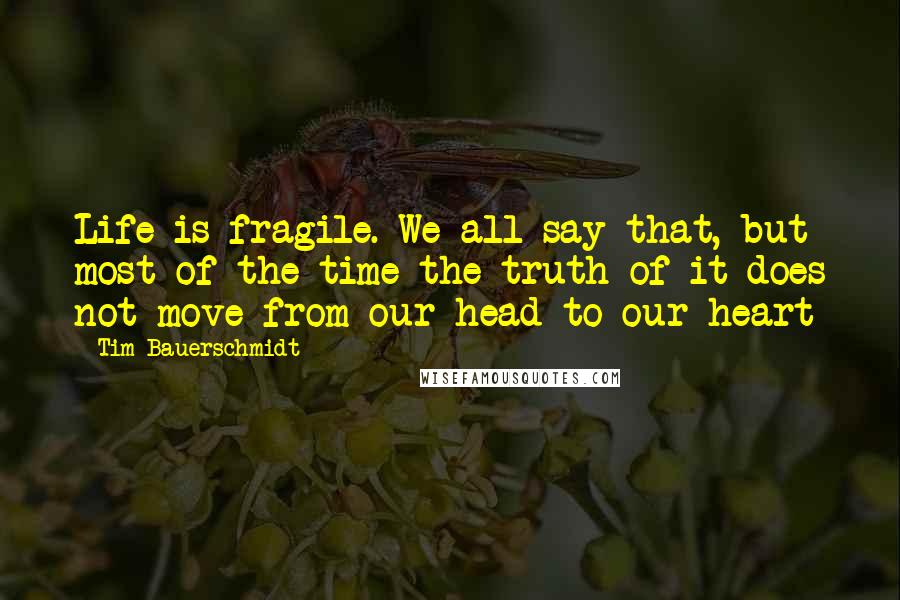 Tim Bauerschmidt Quotes: Life is fragile. We all say that, but most of the time the truth of it does not move from our head to our heart