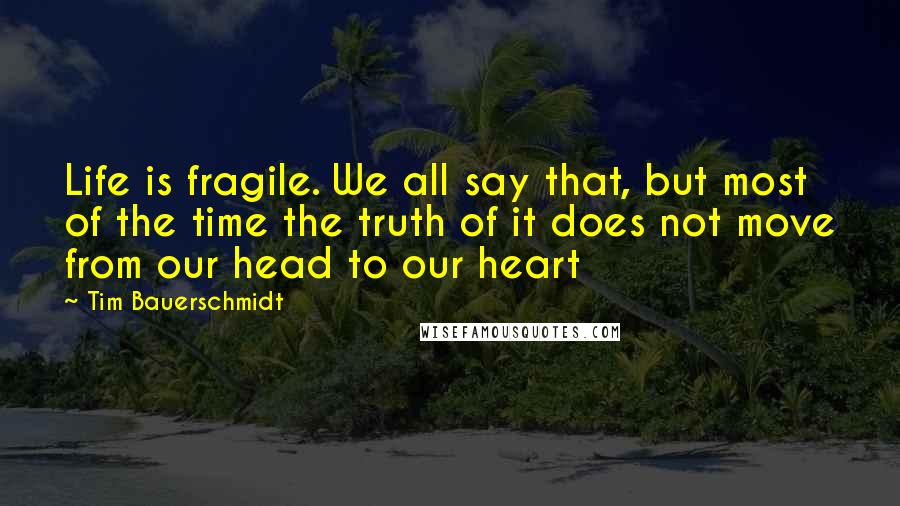 Tim Bauerschmidt Quotes: Life is fragile. We all say that, but most of the time the truth of it does not move from our head to our heart