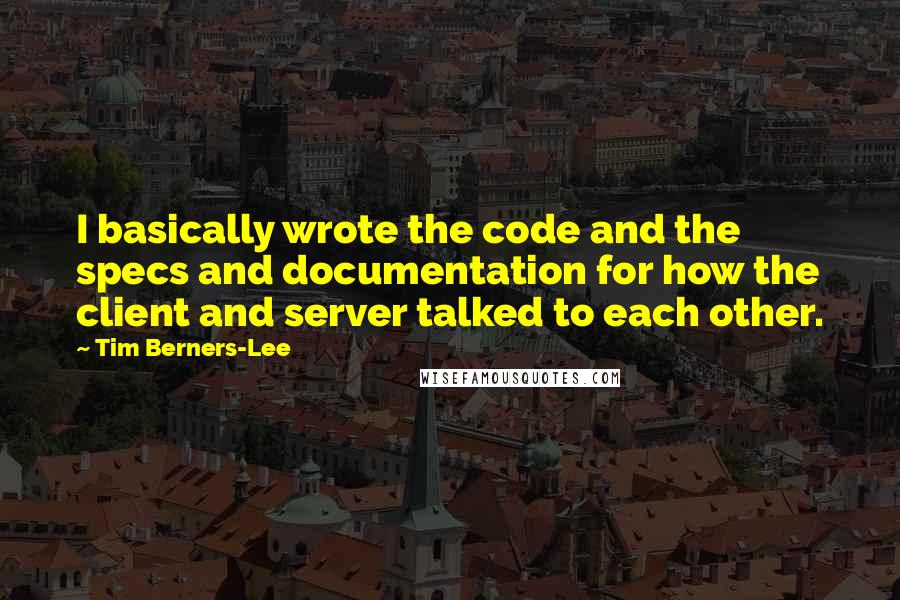 Tim Berners-Lee Quotes: I basically wrote the code and the specs and documentation for how the client and server talked to each other.