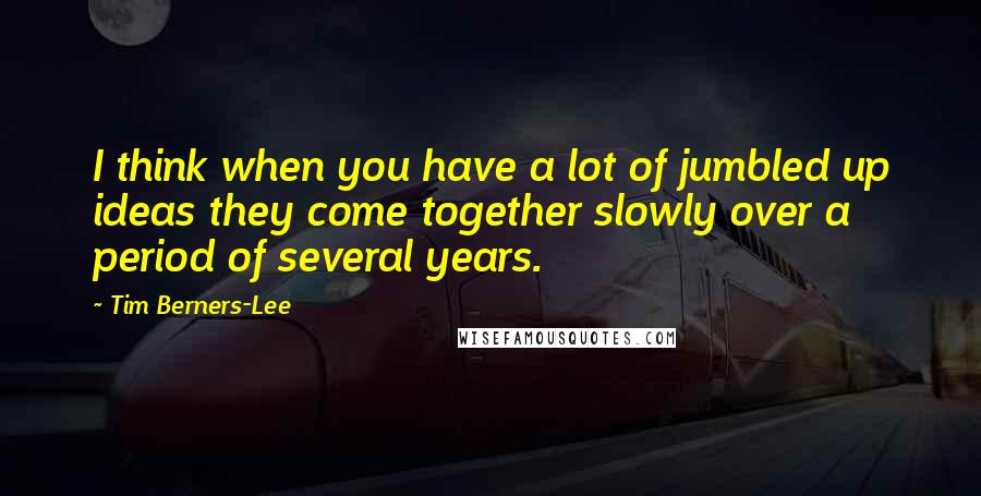 Tim Berners-Lee Quotes: I think when you have a lot of jumbled up ideas they come together slowly over a period of several years.