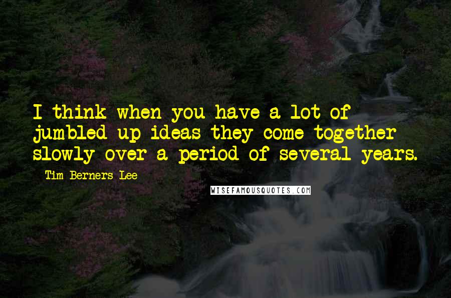 Tim Berners-Lee Quotes: I think when you have a lot of jumbled up ideas they come together slowly over a period of several years.