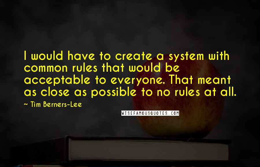 Tim Berners-Lee Quotes: I would have to create a system with common rules that would be acceptable to everyone. That meant as close as possible to no rules at all.