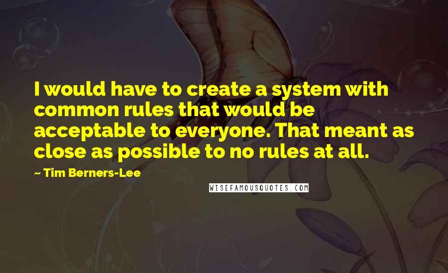 Tim Berners-Lee Quotes: I would have to create a system with common rules that would be acceptable to everyone. That meant as close as possible to no rules at all.