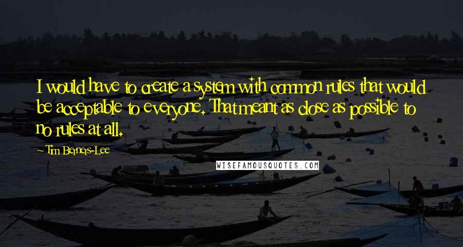 Tim Berners-Lee Quotes: I would have to create a system with common rules that would be acceptable to everyone. That meant as close as possible to no rules at all.