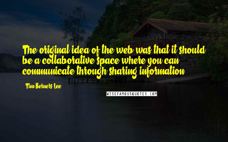 Tim Berners-Lee Quotes: The original idea of the web was that it should be a collaborative space where you can communicate through sharing information.